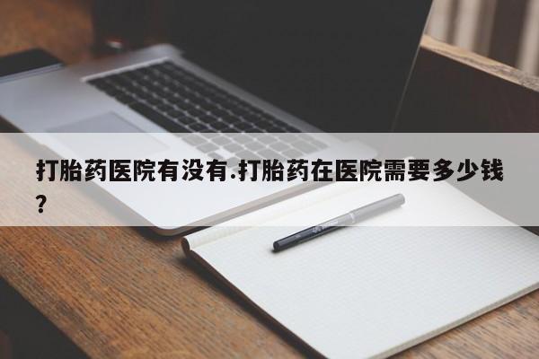 网上怎么购买流产药打胎药医院有没有.打胎药在医院需要多少钱？