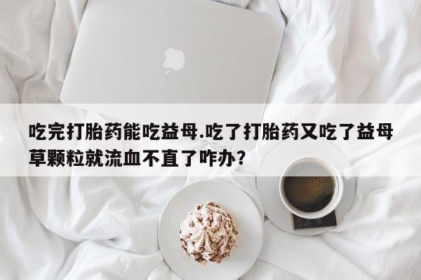 网上怎么购买流产药吃完打胎药能吃益母.吃了打胎药又吃了益母草颗粒就流血不直了咋办？