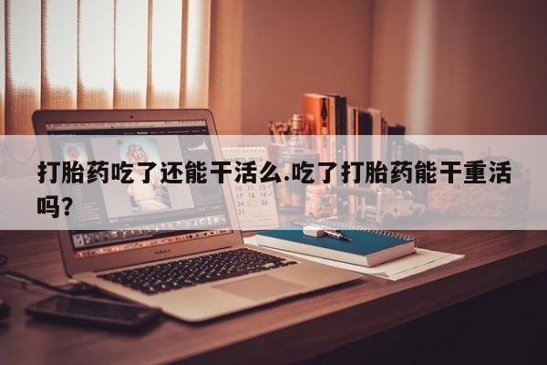 网上怎么购买流产药打胎药吃了还能干活么.吃了打胎药能干重活吗？