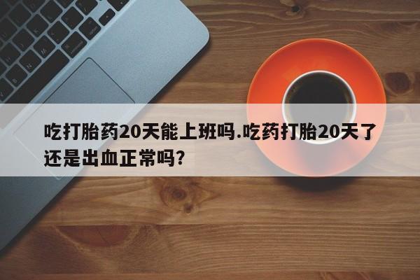 网上怎么购买流产药吃打胎药20天能上班吗.吃药打胎20天了还是出血正常吗？
