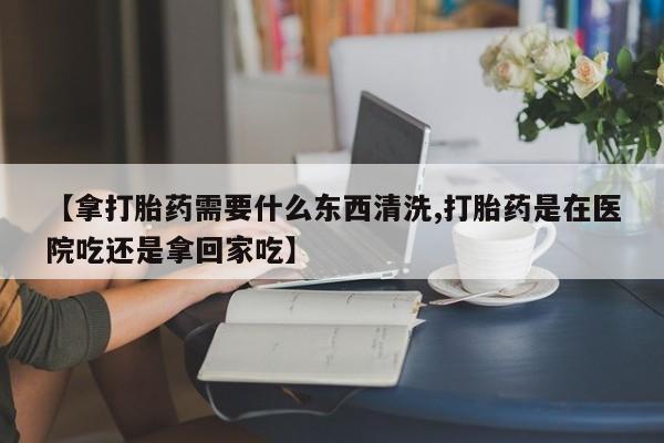 网上怎么购买流产药【拿打胎药需要什么东西清洗,打胎药是在医院吃还是拿回家吃】