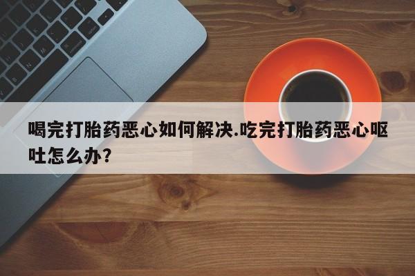 网上怎么购买流产药喝完打胎药恶心如何解决.吃完打胎药恶心呕吐怎么办？