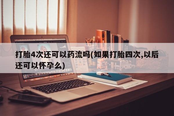 网上怎么购买流产药打胎4次还可以药流吗(如果打胎四次,以后还可以怀孕么)