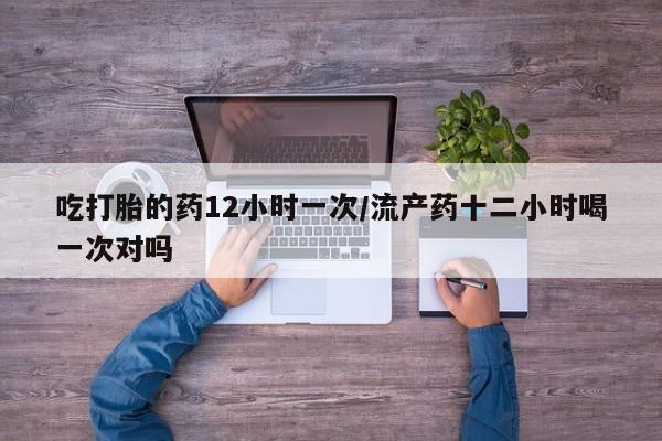 网上怎么购买流产药吃打胎的药12小时一次/流产药十二小时喝一次对吗