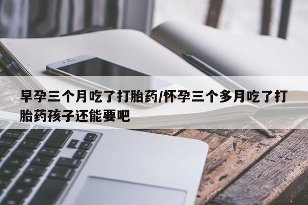 网上怎么购买流产药早孕三个月吃了打胎药/怀孕三个多月吃了打胎药孩子还能要吧