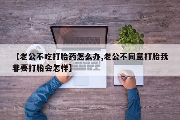 网上怎么购买流产药【老公不吃打胎药怎么办,老公不同意打胎我非要打胎会怎样】