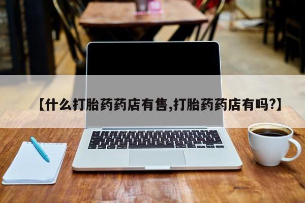 网上怎么购买流产药【什么打胎药药店有售,打胎药药店有吗?】