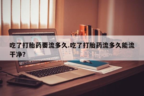 网上怎么购买流产药吃了打胎药要流多久.吃了打胎药流多久能流干净？