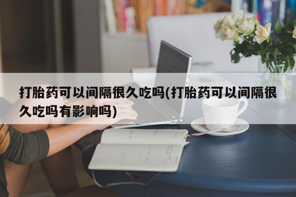 网上怎么购买流产药打胎药可以间隔很久吃吗(打胎药可以间隔很久吃吗有影响吗)