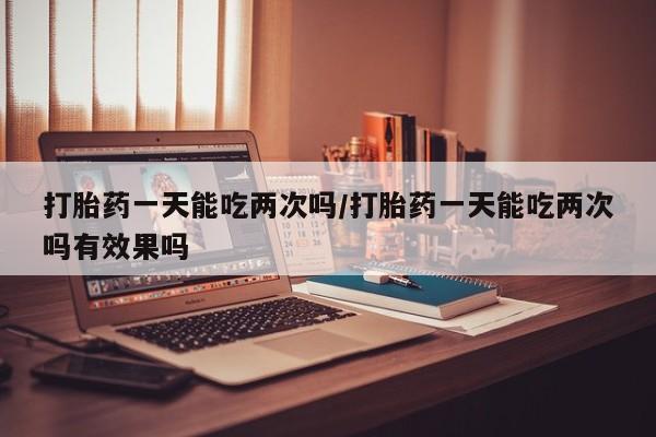 网上怎么购买流产药打胎药一天能吃两次吗/打胎药一天能吃两次吗有效果吗