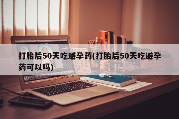 网上怎么购买流产药打胎后50天吃避孕药(打胎后50天吃避孕药可以吗)