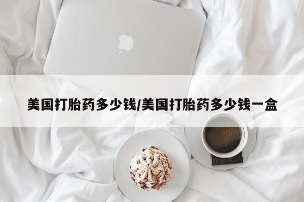 网上怎么购买流产药美国打胎药多少钱/美国打胎药多少钱一盒