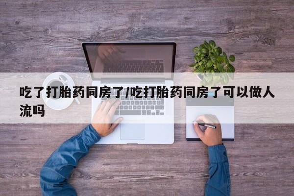网上怎么购买流产药吃了打胎药同房了/吃打胎药同房了可以做人流吗