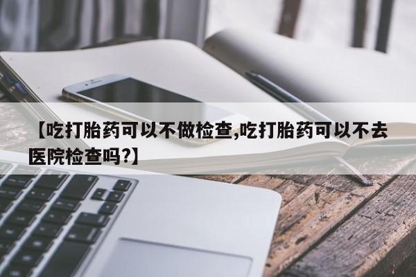 网上怎么购买流产药【吃打胎药可以不做检查,吃打胎药可以不去医院检查吗?】