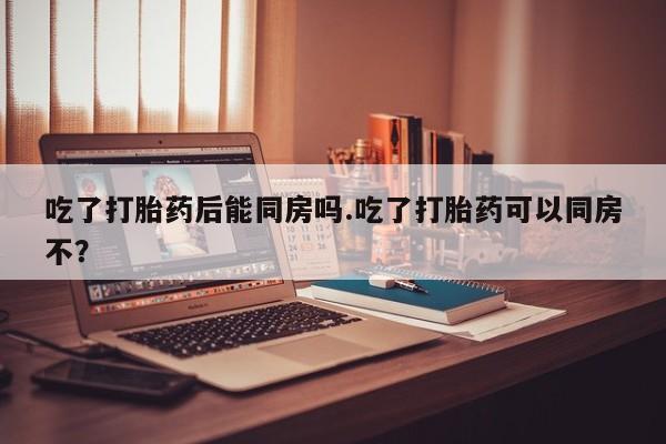 网上怎么购买流产药吃了打胎药后能同房吗.吃了打胎药可以同房不？
