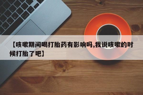 网上怎么购买流产药【咳嗽期间喝打胎药有影响吗,我说咳嗽的时候打胎了吧】