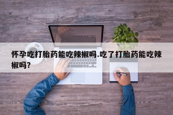 网上怎么购买流产药怀孕吃打胎药能吃辣椒吗.吃了打胎药能吃辣椒吗？