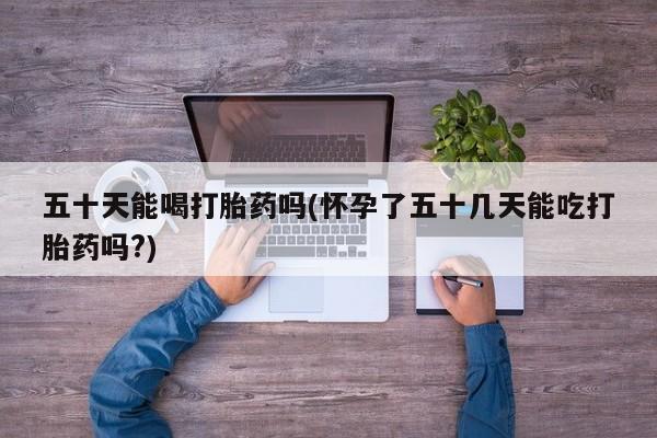 网上怎么购买流产药五十天能喝打胎药吗(怀孕了五十几天能吃打胎药吗?)