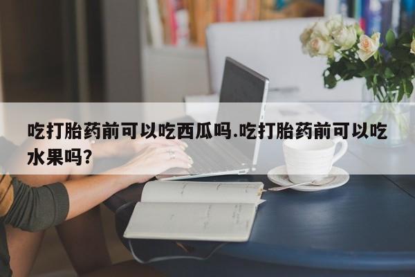 网上怎么购买流产药吃打胎药前可以吃西瓜吗.吃打胎药前可以吃水果吗?