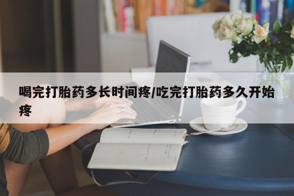 网上怎么购买流产药喝完打胎药多长时间疼/吃完打胎药多久开始疼