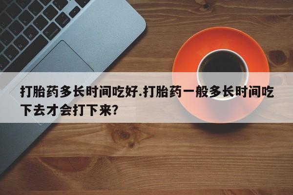 网上怎么购买流产药打胎药多长时间吃好.打胎药一般多长时间吃下去才会打下来？