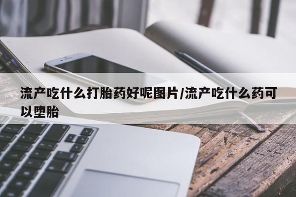 网上怎么购买流产药流产吃什么打胎药好呢图片/流产吃什么药可以堕胎