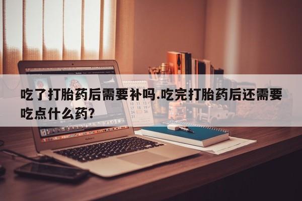 网上怎么购买流产药吃了打胎药后需要补吗.吃完打胎药后还需要吃点什么药？