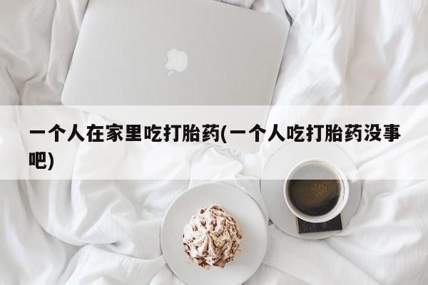 网上怎么购买流产药一个人在家里吃打胎药(一个人吃打胎药没事吧)