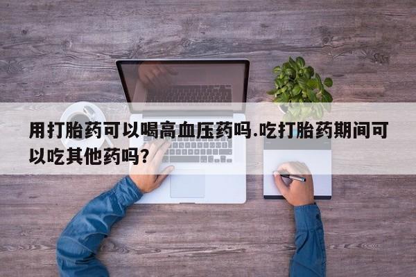 网上怎么购买流产药用打胎药可以喝高血压药吗.吃打胎药期间可以吃其他药吗？