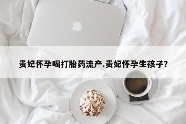 网上怎么购买流产药贵妃怀孕喝打胎药流产.贵妃怀孕生孩子？