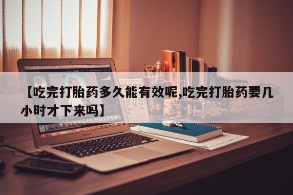 网上怎么购买流产药【吃完打胎药多久能有效呢,吃完打胎药要几小时才下来吗】