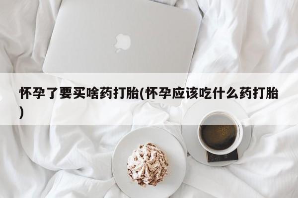 网上怎么购买流产药怀孕了要买啥药打胎(怀孕应该吃什么药打胎)