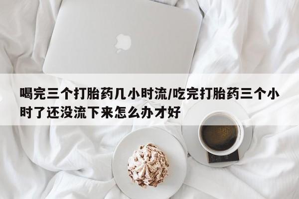 网上怎么购买流产药喝完三个打胎药几小时流/吃完打胎药三个小时了还没流下来怎么办才好