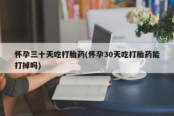 网上怎么购买流产药怀孕三十天吃打胎药(怀孕30天吃打胎药能打掉吗)