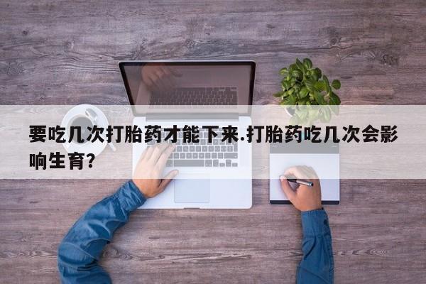 网上怎么购买流产药要吃几次打胎药才能下来.打胎药吃几次会影响生育？