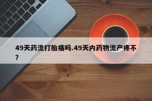 网上怎么购买流产药49天药流打胎痛吗.49天内药物流产疼不？