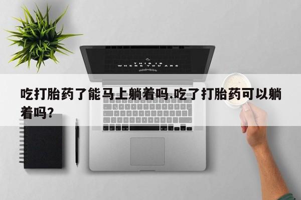 网上怎么购买流产药吃打胎药了能马上躺着吗.吃了打胎药可以躺着吗？