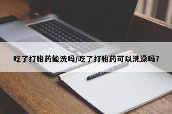 网上怎么购买流产药吃了打胎药能洗吗/吃了打胎药可以洗澡吗?