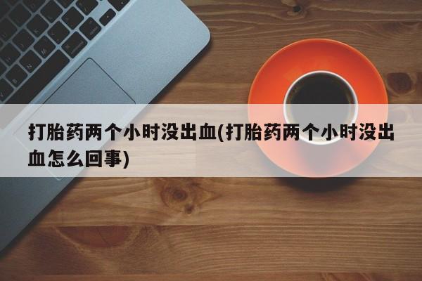 网上怎么购买流产药打胎药两个小时没出血(打胎药两个小时没出血怎么回事)