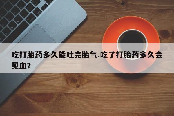 网上怎么购买流产药吃打胎药多久能吐完胎气.吃了打胎药多久会见血？