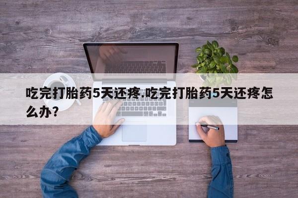网上怎么购买流产药吃完打胎药5天还疼.吃完打胎药5天还疼怎么办？