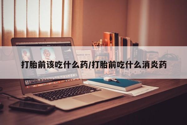 网上怎么购买流产药打胎前该吃什么药/打胎前吃什么消炎药