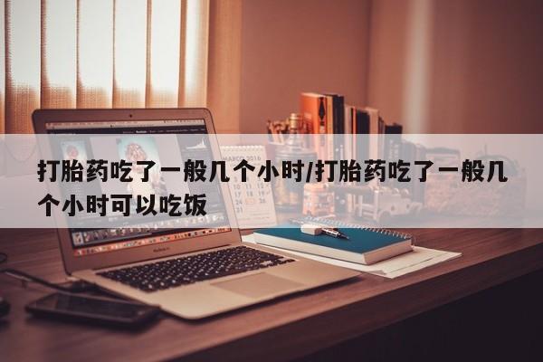 网上怎么购买流产药打胎药吃了一般几个小时/打胎药吃了一般几个小时可以吃饭
