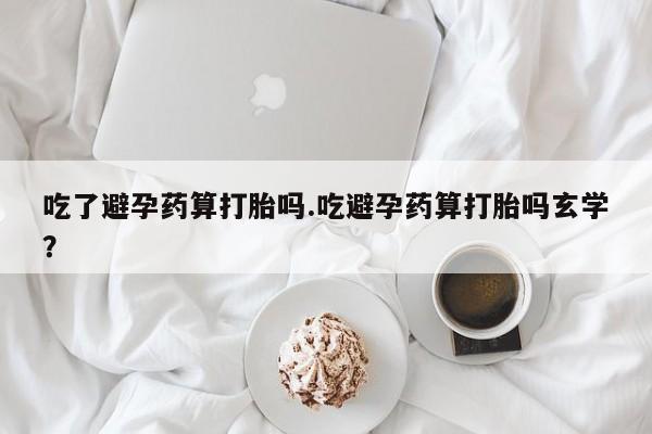 网上怎么购买流产药吃了避孕药算打胎吗.吃避孕药算打胎吗玄学？