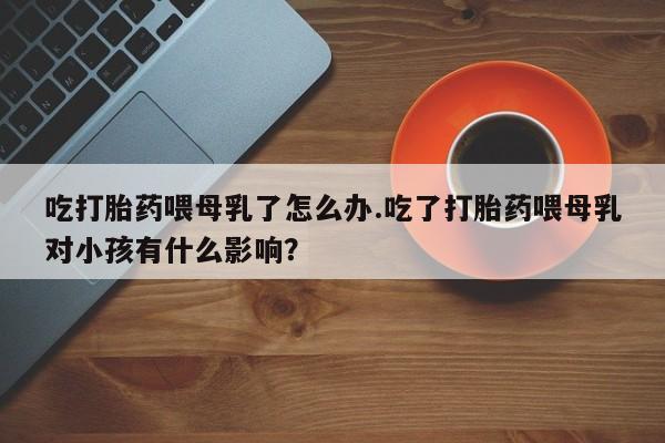 网上怎么购买流产药吃打胎药喂母乳了怎么办.吃了打胎药喂母乳对小孩有什么影响？