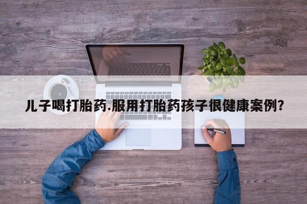 网上怎么购买流产药儿子喝打胎药.服用打胎药孩子很健康案例？