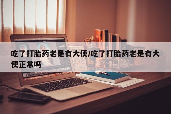 网上怎么购买流产药吃了打胎药老是有大便/吃了打胎药老是有大便正常吗