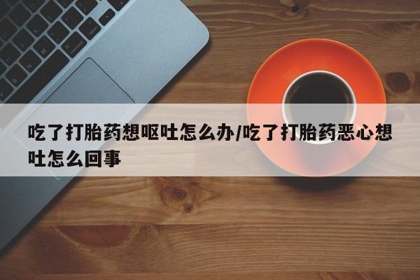 网上怎么购买流产药吃了打胎药想呕吐怎么办/吃了打胎药恶心想吐怎么回事