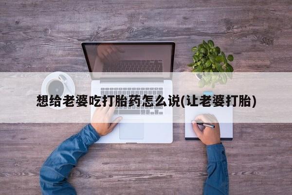 网上怎么购买流产药想给老婆吃打胎药怎么说(让老婆打胎)