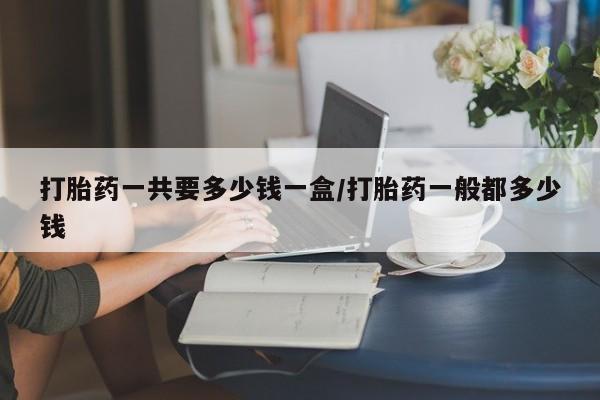 网上怎么购买流产药打胎药一共要多少钱一盒/打胎药一般都多少钱